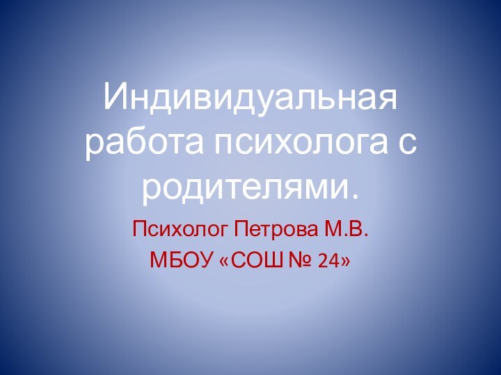 Индивидуальная работа психолога с родителями. Психолог Петрова М.В. МБОУ «СОШ № 24»