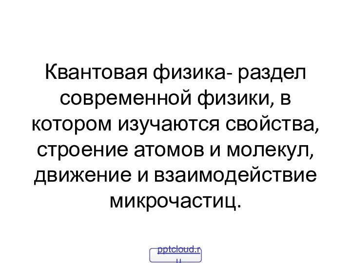 Квантовая физика- раздел современной физики, в котором изучаются свойства, строение атомов и