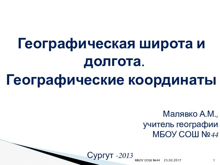 Географическая широта и долгота. Географические координатыМалявко А.М., учитель географии МБОУ СОШ №44 Сургут -2013МБОУ СОШ №44