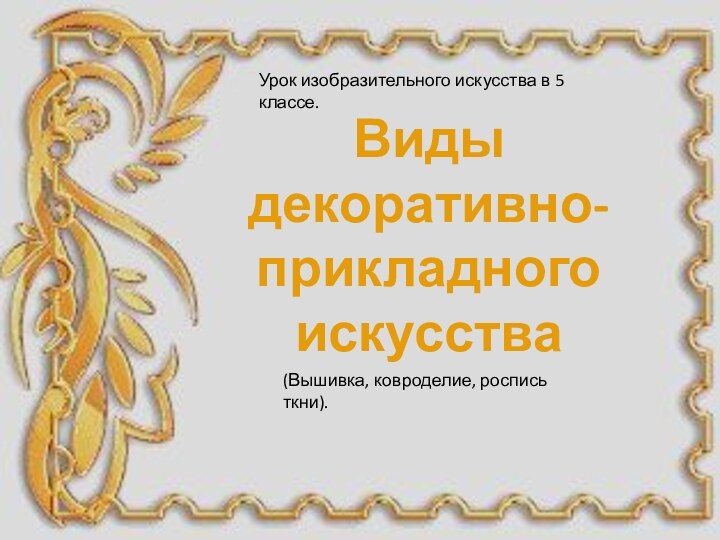 Виды декоративно-прикладного искусстваУрок изобразительного искусства в 5 классе.(Вышивка, ковроделие, роспись ткни).