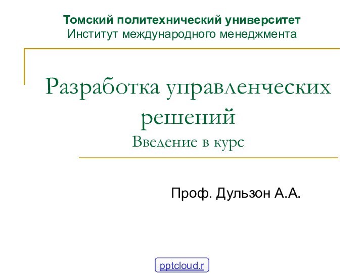 Разработка управленческих решений Введение в курсПроф. Дульзон А.А.Томский политехнический университет Институт международного менеджмента