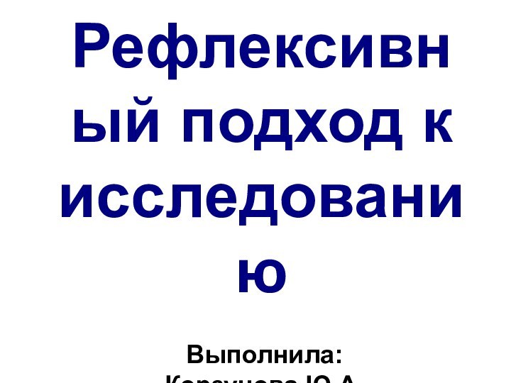 Рефлексивный подход к исследованиюВыполнила: Корзунова Ю.А.