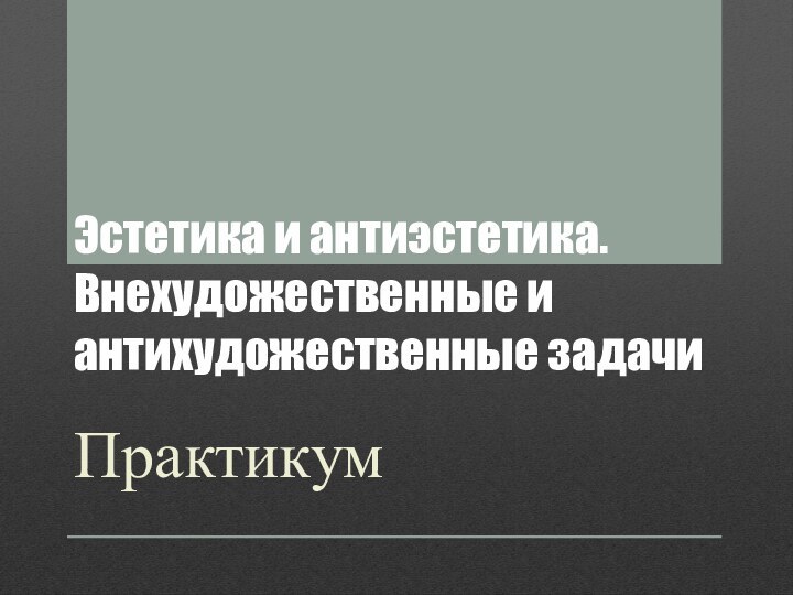 Эстетика и антиэстетика. Внехудожественные и антихудожественные задачиПрактикум