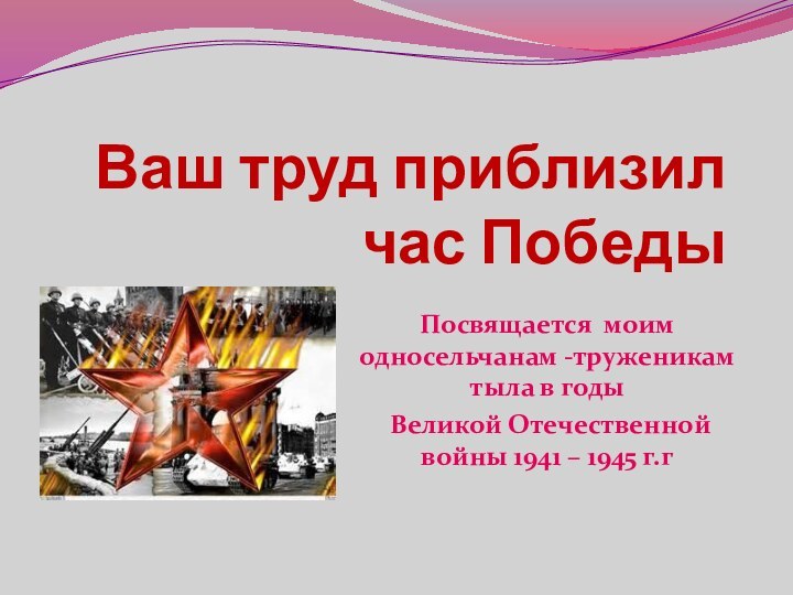 Ваш труд приблизил час ПобедыПосвящается моим односельчанам -труженикам тыла в годы Великой