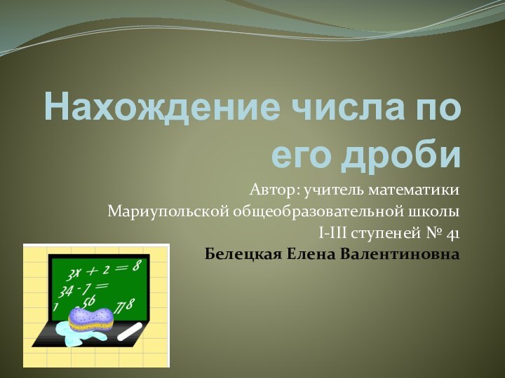 Нахождение числа по его дробиАвтор: учитель математикиМариупольской общеобразовательной школыІ-ІІІ ступеней № 41Белецкая Елена Валентиновна