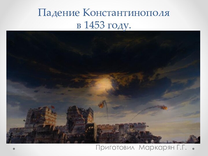 Падение Константинополя  в 1453 году.Приготовил Маркарян Г.Г.