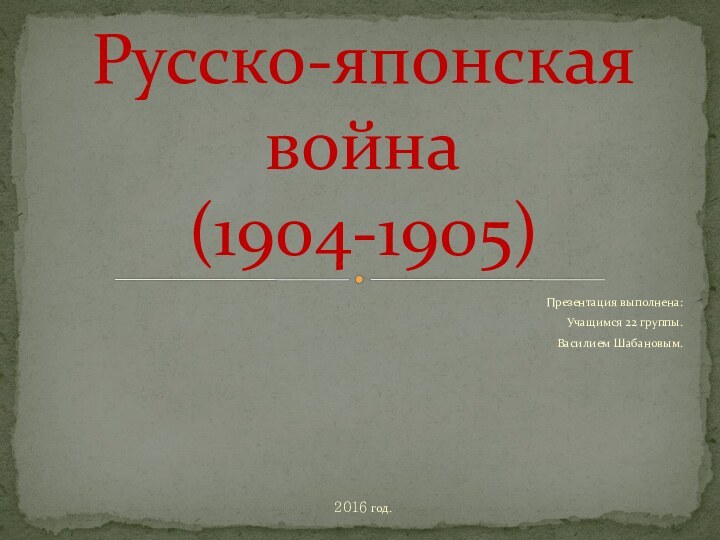 Презентация выполнена: Учащимся 22 группы.Василием Шабановым.2016 год.Русско-японская война  (1904-1905)