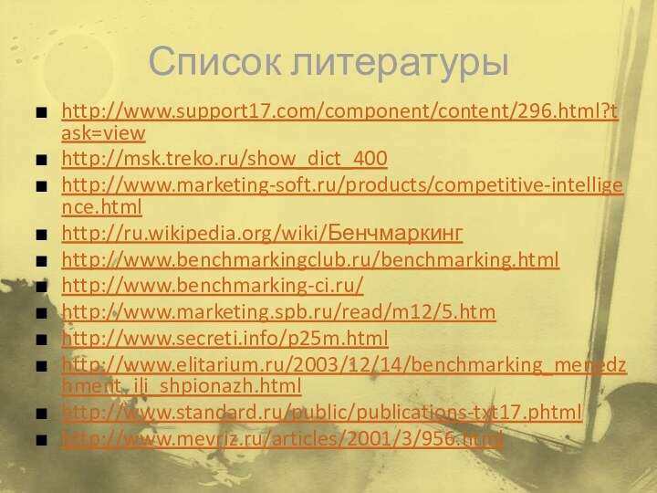 Список литературыhttp://www.support17.com/component/content/296.html?task=viewhttp://msk.treko.ru/show_dict_400http://www.marketing-soft.ru/products/competitive-intelligence.htmlhttp://ru.wikipedia.org/wiki/Бенчмаркингhttp://www.benchmarkingclub.ru/benchmarking.htmlhttp://www.benchmarking-ci.ru/http://www.marketing.spb.ru/read/m12/5.htmhttp://www.secreti.info/p25m.htmlhttp://www.elitarium.ru/2003/12/14/benchmarking_menedzhment_ili_shpionazh.htmlhttp://www.standard.ru/public/publications-txt17.phtmlhttp://www.mevriz.ru/articles/2001/3/956.html