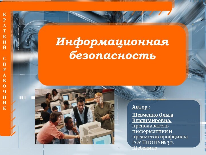 КРАТКИЙСПРАВОЧНИККИнформационная безопасностьАвтор :Шевченко Ольга Владимировна, преподаватель информатики и предметов профцикла ГОУ НПО ПУ№3 г.Шебекино