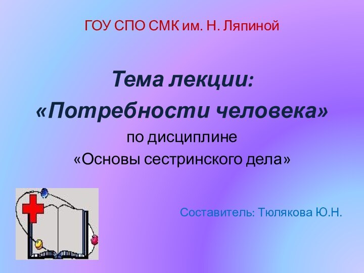 ГОУ СПО СМК им. Н. ЛяпинойТема лекции:«Потребности человека»по дисциплине «Основы сестринского дела» Составитель: Тюлякова Ю.Н.