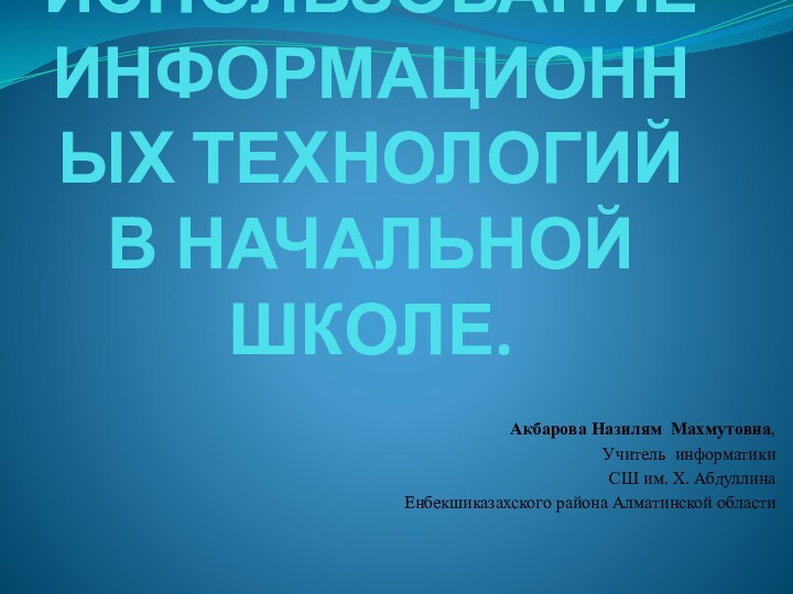 Использование информационных технологий в начальной школе.Акбарова Назилям Махмутовна, Учитель информатики СШ им.