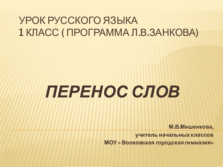 Урок русского языка 1 класс ( программа Л.В.Занкова)ПЕРЕНОС СЛОВМ.В.Мишенкова,учитель начальных классовМОУ « Волховская городская гимназия»