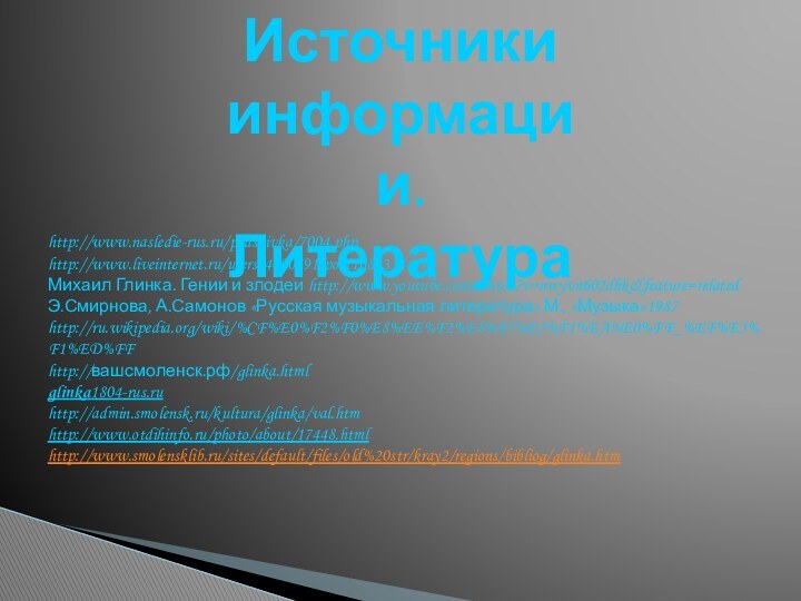 Источники информации. Литератураhttp://www.nasledie-rus.ru/podshivka/7004.phphttp://www.liveinternet.ru/users/4000491/post168933441/Михаил Глинка. Гении и злодеи http://www.youtube.com/watch?v=nwyvn602dhk&feature=relatedЭ.Смирнова, А.Самонов «Русская музыкальная литература» М., «Музыка»1987http://ru.wikipedia.org/wiki/%CF%E0%F2%F0%E8%EE%F2%E8%F7%E5%F1%EA%E0%FF_%EF%E5%F1%ED%FFhttp://вашсмоленск.рф/glinka.htmlglinka1804-rus.ruhttp://admin.smolensk.ru/kultura/glinka/val.htm http://www.otdihinfo.ru/photo/about/17448.htmlhttp://www.smolensklib.ru/sites/default/files/old%20str/kray2/regions/bibliog/glinka.htm