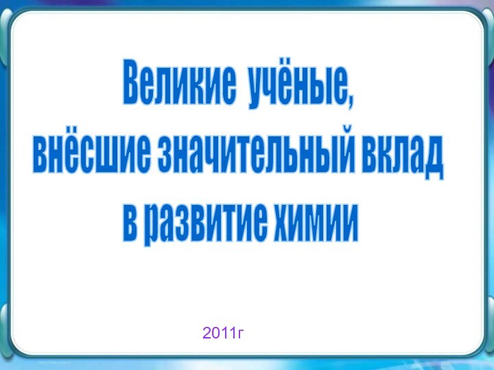 Великие учёные, внёсшие значительный вклад в развитие химии2011г