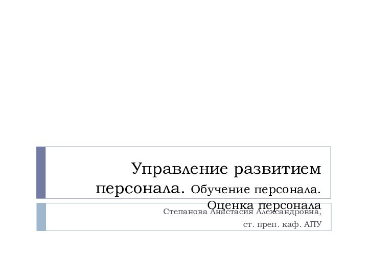 Управление развитием персонала. Обучение персонала. Оценка персоналаСтепанова Анастасия Александровна,ст. преп. каф. АПУ