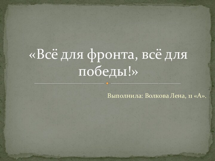 Выполнила: Волкова Лена, 11 «А».«Всё для фронта, всё для победы!»