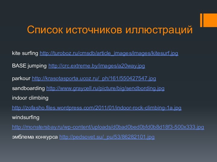 Список источников иллюстрацийkite surfing http://turoboz.ru/cmsdb/article_images/images/kitesurf.jpgBASE jumping http://crc.extreme.by/images/a20way.jpgparkour http://krasotasporta.ucoz.ru/_ph/161/550427547.jpg sandboarding http://www.graycell.ru/picture/big/sendbording.jpg indoor climbing http://zofasho.files.wordpress.com/2011/01/indoor-rock-climbing-1a.jpg windsurfing http://monstersbay.ru/wp-content/uploads/d0bad0bed0bfd0b8d18f3-500x333.jpgэмблема конкурса http://pedsovet.su/_pu/53/86282101.jpg