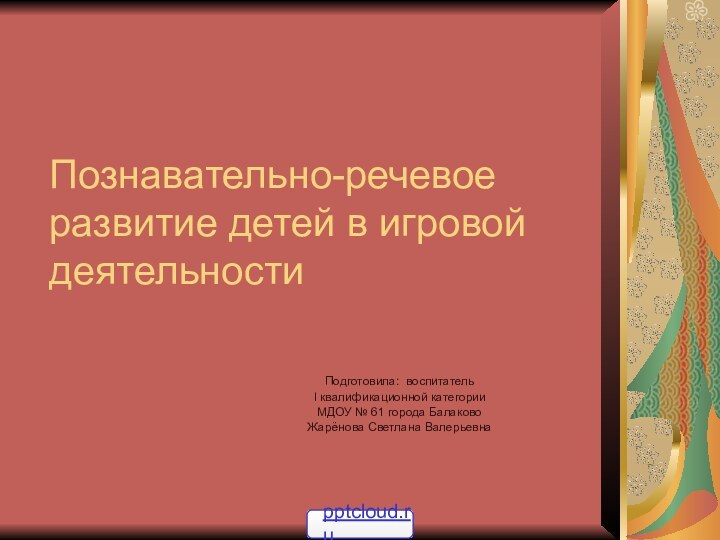 Познавательно-речевое развитие детей в игровой деятельностиПодготовила: воспитатель I квалификационной категорииМДОУ № 61 города БалаковоЖарёнова Светлана Валерьевна