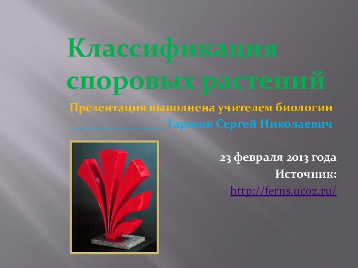 Классификация споровых растенийПрезентация выполнена учителем биологии________________ Тарасов Сергей Николаевич23 февраля 2013 годаИсточник:http://ferns.ucoz.ru/