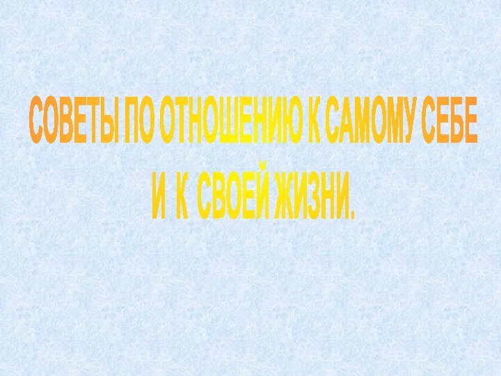 СОВЕТЫ ПО ОТНОШЕНИЮ К САМОМУ СЕБЕ И К СВОЕЙ ЖИЗНИ.