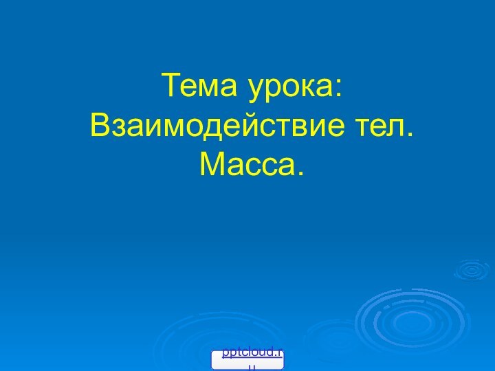 Тема урока: Взаимодействие тел.Масса.