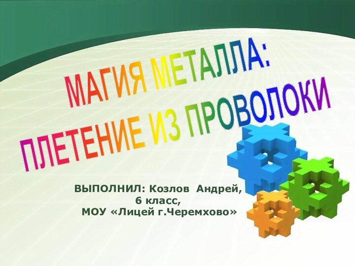 ВЫПОЛНИЛ: Козлов Андрей,6 класс, МОУ «Лицей г.Черемхово» МАГИЯ МЕТАЛЛА:ПЛЕТЕНИЕ ИЗ ПРОВОЛОКИ