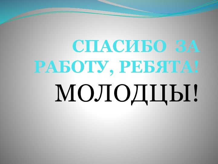 СПАСИБО ЗА РАБОТУ, РЕБЯТА!МОЛОДЦЫ!