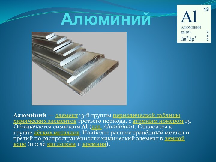 АлюминийАлюми́ний — элемент 13-й группы периодической таблицы химических элементов третьего периода, с атомным номером 13. Обозначается символом Al (лат. Aluminium). Относится