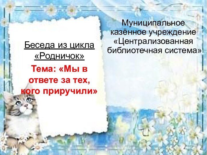 Муниципальное казённое учреждение «Централизованная библиотечная система»Беседа из цикла «Родничок»Тема: «Мы в ответе за тех, кого приручили»