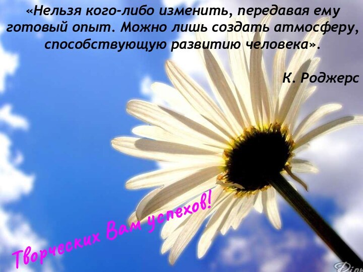 Творческих Вам успехов!«Нельзя кого-либо изменить, передавая ему готовый опыт. Можно лишь создать