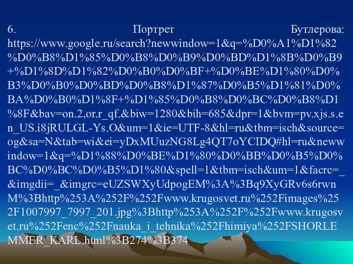 6. Портрет Бутлерова: https://www.google.ru/search?newwindow=1&q=%D0%A1%D1%82%D0%B8%D1%85%D0%B8%D0%B9%D0%BD%D1%8B%D0%B9+%D1%8D%D1%82%D0%B0%D0%BF+%D0%BE%D1%80%D0%B3%D0%B0%D0%BD%D0%B8%D1%87%D0%B5%D1%81%D0%BA%D0%B0%D1%8F+%D1%85%D0%B8%D0%BC%D0%B8%D1%8F&bav=on.2,or.r_qf.&biw=1280&bih=685&dpr=1&bvm=pv.xjs.s.en_US.i8jRULGL-Ys.O&um=1&ie=UTF-8&hl=ru&tbm=isch&source=og&sa=N&tab=wi&ei=yDxMUuzNG8Lg4QT7oYCIDQ#hl=ru&newwindow=1&q=%D1%88%D0%BE%D1%80%D0%BB%D0%B5%D0%BC%D0%BC%D0%B5%D1%80&spell=1&tbm=isch&um=1&facrc=_&imgdii=_&imgrc=eUZSWXyUdpogEM%3A%3Bq9XyGRv6s6rwnM%3Bhttp%253A%252F%252Fwww.krugosvet.ru%252Fimages%252F1007997_7997_201.jpg%3Bhttp%253A%252F%252Fwww.krugosvet.ru%252Fenc%252Fnauka_i_tehnika%252Fhimiya%252FSHORLEMMER_KARL.html%3B274%3B374