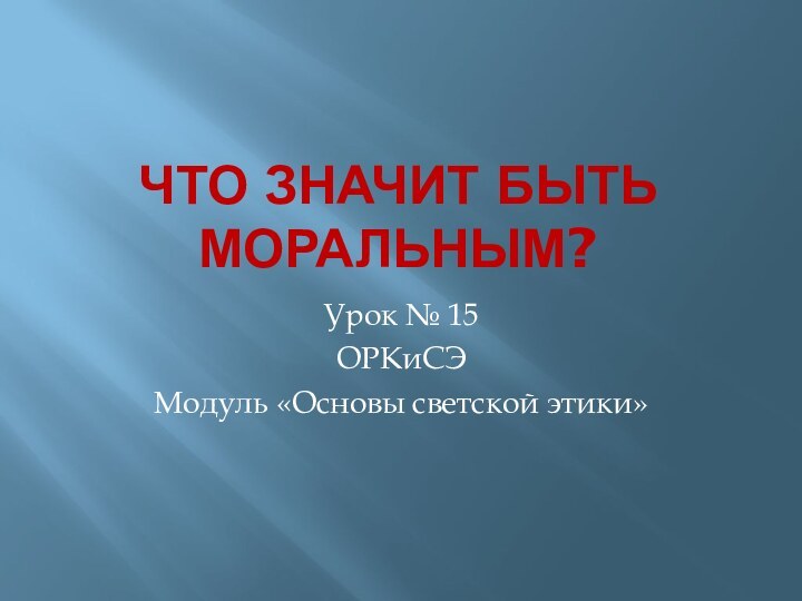 Что значит быть моральным?Урок № 15ОРКиСЭМодуль «Основы светской этики»