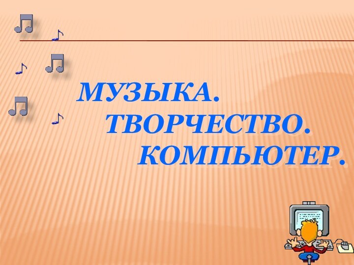 МУЗЫКА.  ТВОРЧЕСТВО.     КОМПЬЮТЕР.