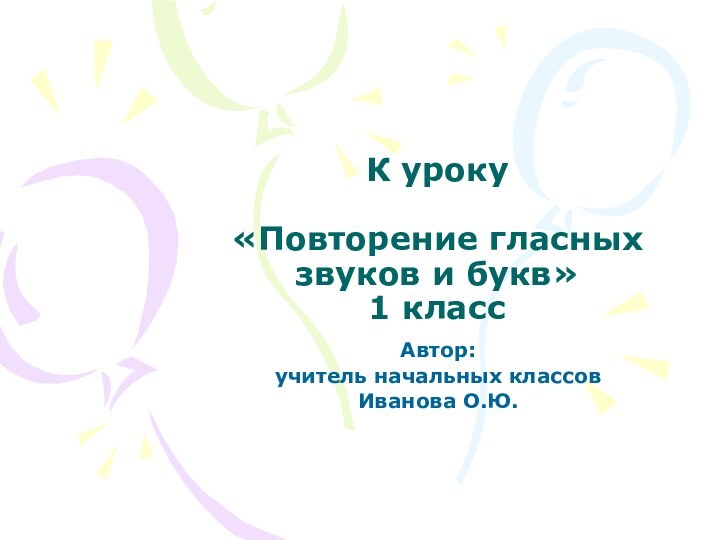 К уроку  «Повторение гласных звуков и букв» 1 классАвтор:учитель начальных классовИванова О.Ю.