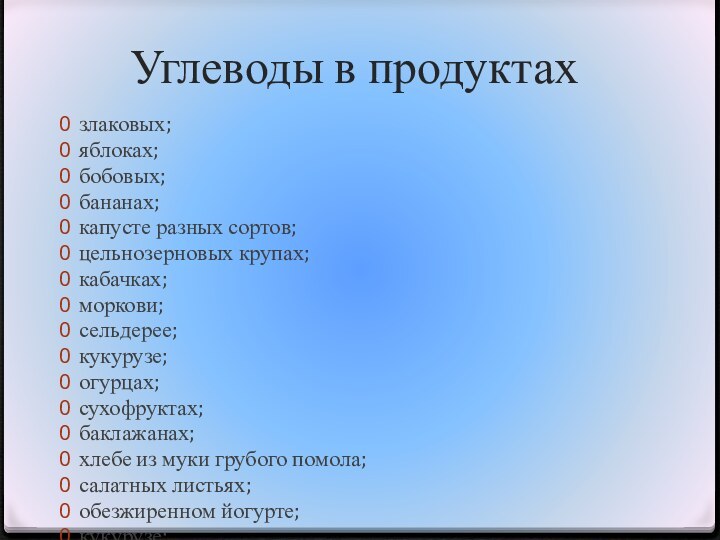 Углеводы в продуктахзлаковых;яблоках;бобовых;бананах;капусте разных сортов;цельнозерновых крупах;кабачках;моркови;сельдерее;кукурузе;огурцах;сухофруктах;баклажанах;хлебе из муки грубого помола;салатных листьях;обезжиренном йогурте;кукурузе;макаронных изделиях из твердой пшеницы;луке;апельсинах;картофеле;сливе;шпинате;клубнике;помидорах.