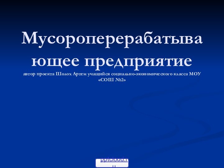 Мусороперерабатывающее предприятие автор проекта Шолох Артем учащийся социально-экономического класса МОУ «СОШ №2»