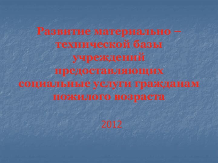 Развитие материально – технической базы учреждений предоставляющих социальные услуги гражданам пожилого возраста2012