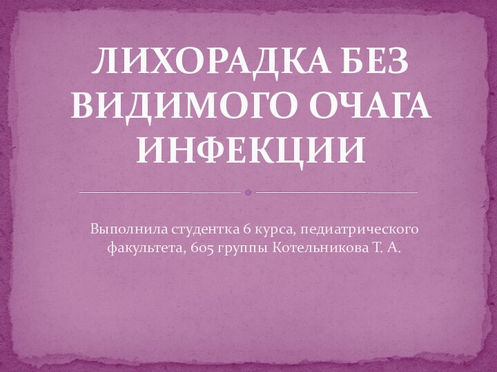 Выполнила студентка 6 курса, педиатрического факультета, 605 группы Котельникова Т. А.ЛИХОРАДКА БЕЗ ВИДИМОГО ОЧАГА ИНФЕКЦИИ