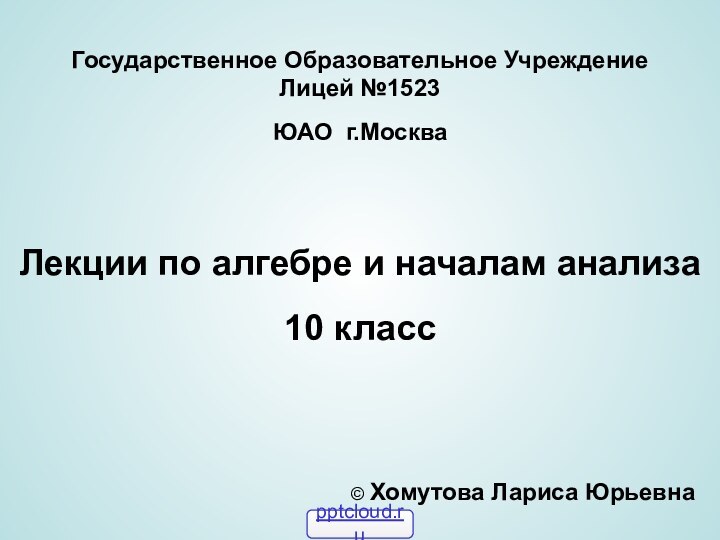 Государственное Образовательное Учреждение Лицей №1523ЮАО г.МоскваЛекции по алгебре и началам анализа10 класс© Хомутова Лариса Юрьевна