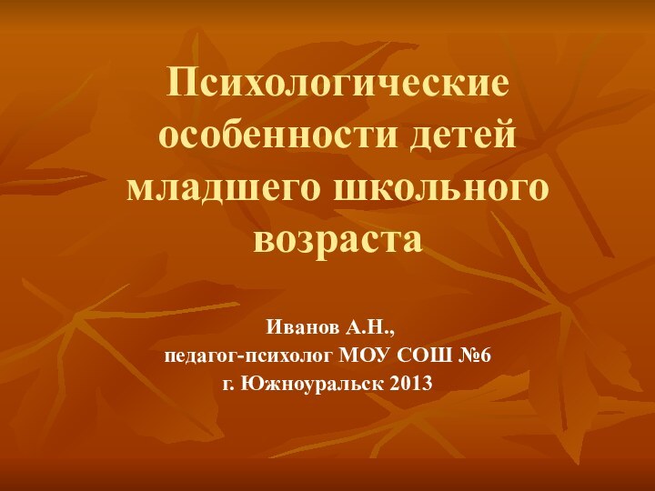 Психологические особенности детей младшего школьного возраста Иванов А.Н., педагог-психолог МОУ СОШ №6г. Южноуральск 2013