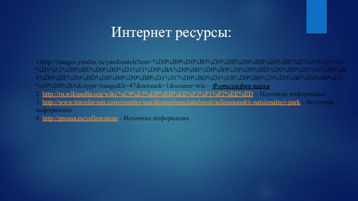 Интернет ресурсы:1.http://images.yandex.ru/yandsearch?text=%D0%B9%D0%B5%D0%BB%D0%BB%D0%BE%D1%83%D1%81%D1%82%D0%BE%D0%BD%D1%81%D0%BA%D0%B8%D0%B9%20%D0%BD%D0%B0%D1%86%D0%B8%D0%BE%D0%BD%D0%B0%D0%BB%D1%8C%D0%BD%D1%8B%D0%B9%20%D0%BF%D0%B0%D1%80%D0%BA&stype=image&lr=47&noreask=1&source=wiz – Фотографии парка2. http://ru.wikipedia.org/wiki/%C9%E5%EB%EB%EE%F3%F1%F2%EE%ED – Источник информации3. http://www.traveler-mir.com/country/usa/dostoprimechatelnosti/ielloustonskii-natsionalnyi-park - Источник