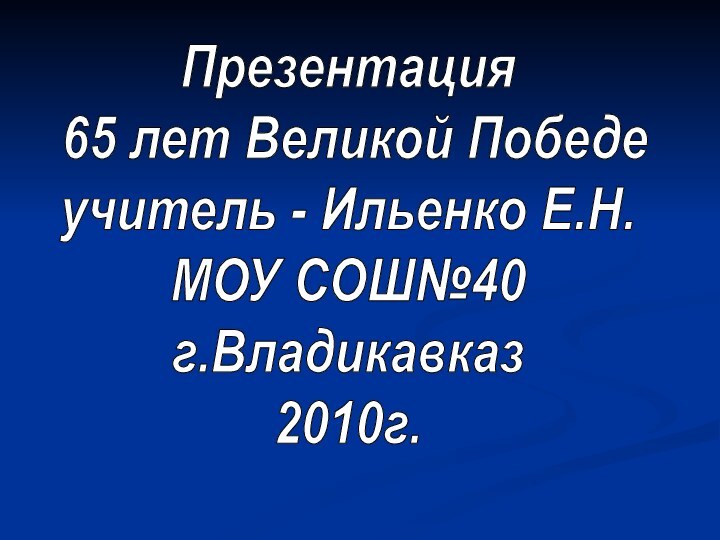 Презентация 65 лет Великой Победе учитель - Ильенко Е.Н. МОУ СОШ№40 г.Владикавказ 2010г.