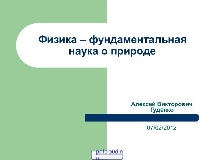 Физика – фундаментальная наука о природеАлексей Викторович Гуденко  07/02/2012