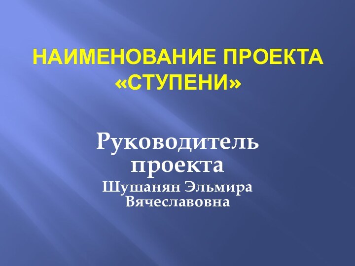 Наименование проекта «Ступени» Руководитель проектаШушанян Эльмира Вячеславовна