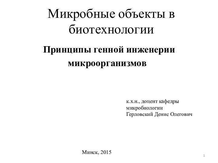 Микробные объекты в биотехнологииПринципы генной инженерии микроорганизмов 	 	к.х.н., доцент кафедры микробиологииГерловский Денис ОлеговичМинск, 2015