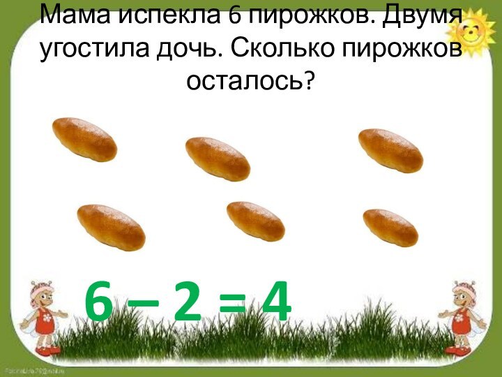 Мама испекла 6 пирожков. Двумя угостила дочь. Сколько пирожков осталось?6 – 2 = 4