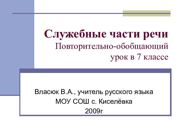 Служебные части речи Повторительно-обобщающий урок в 7 классеВласюк В.А., учитель русского языкаМОУ СОШ с. Киселёвка2009г