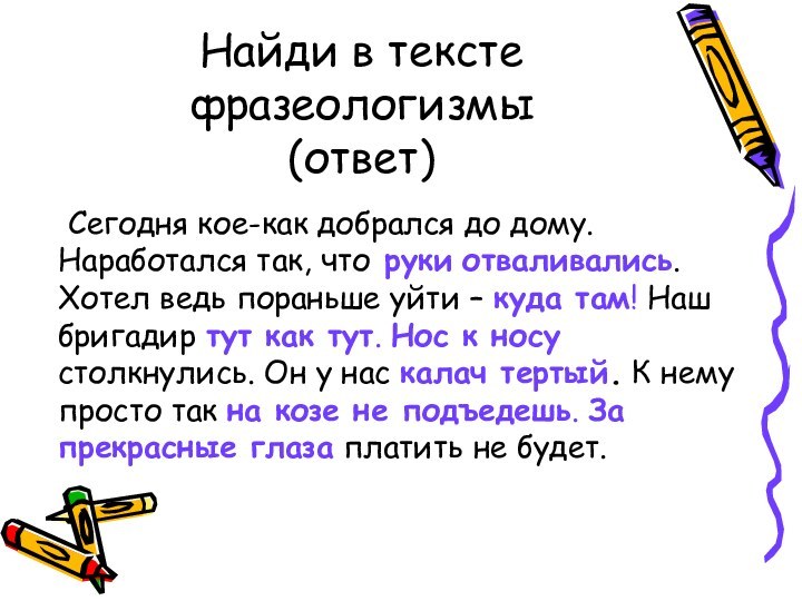 Найди в тексте  фразеологизмы (ответ)	Сегодня кое-как добрался до дому. Наработался так,