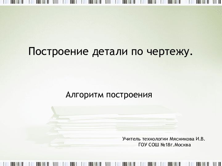 Построение детали по чертежу.Алгоритм построенияУчитель технологии Мясникова И.В. ГОУ СОШ №18г.Москва