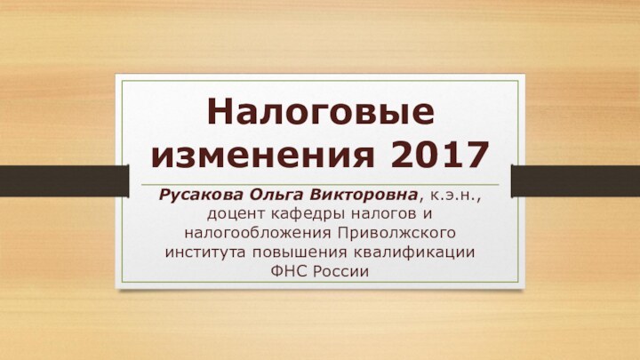 Налоговые изменения 2017Русакова Ольга Викторовна, к.э.н., доцент кафедры налогов и налогообложения Приволжского